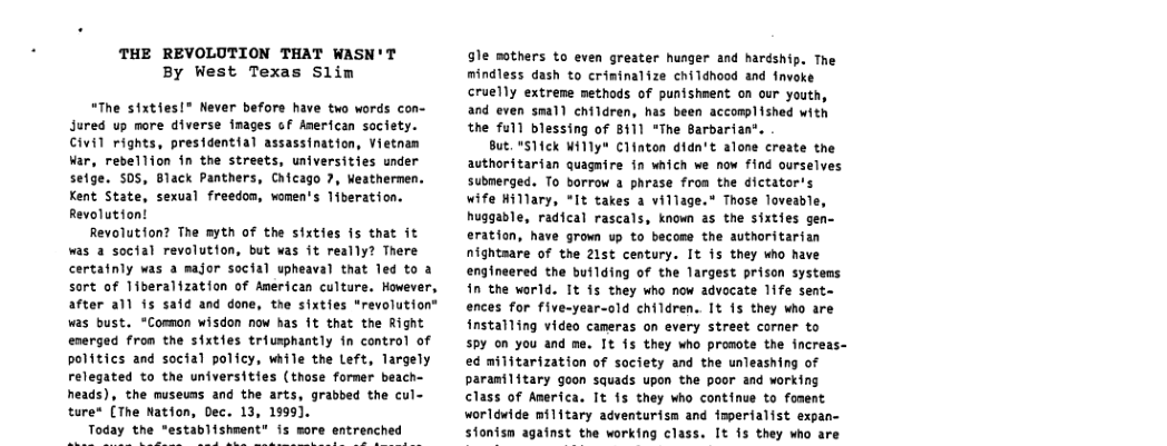 THE REVOLUTION THAT WASN’T By West Texas Slim  “The sixties!® Never before have two words con- Jured up more diverse inages of Anerican society. Civil rights, presidential assassination, Vietnan var, rebellion in the streets, universities under setge. S0S, Black Panthers, Chicago 7, Weathermen. Kent State, sexual freedom, women’s 1iberation. Revolutior  Revolution? The myth of the sixties is that it was a social revolution, but was it really? There certafnly was a major social upheaval that led to a sort of Tiberalization of American culture. However, after all is safd and done, the sixties "revolution” was bust. “Comnon wisdon now has 1t that the Right energed fron the sixties triusphantly fn control of politics and social policy, while the Left, Targely relegated to the universities (those former beach- heads), the museuns and the arts, grabbed the cul- ture* [The Nation, Dec. 13, 1999].  Today the “establishment” is more entrenched  gle mothers to even greater hunger and hardship. The mindless dash to criminalize childhood and fvoke cruelly extreme methods of punishrent on our youth, and even smal) children, has been accomplished with the full blessing of 8411 “The Sarbarian‘.  But. *S1ick Hflly" Clinton didn’t alone create the avthoritarian quagnire in which we now find ourselves submerged. To borrow a phrase froa the dictator’s wife Hillary, *It takes a village.* Those loveable, huggable, radical rascals, known 25 the sixties gen- eration, have grown up to becose the authoritarian nightsare of the 21st century. It is they who have engineered the butlding of the largest prison systems in the world. It 15 they who now advocate life sent~ ences for five-year-old children.. It is they who are installing video cameras on every street corner to Py on you and me. It fs they who promote the increas- ed militarization of society and the unleashing of paranilitary goon squads upon the poor and working class of America. It 15 they who continue to foment worldwide military adventurism and imperialist expan- sfonism against the working class. It is they who are  